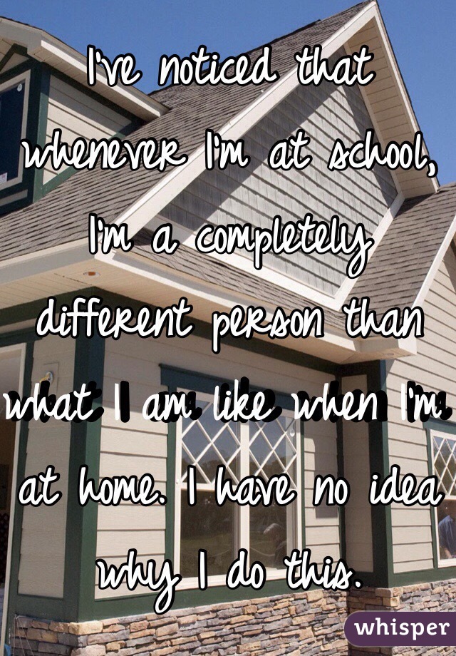 I've noticed that whenever I'm at school, I'm a completely different person than what I am like when I'm at home. I have no idea why I do this. 