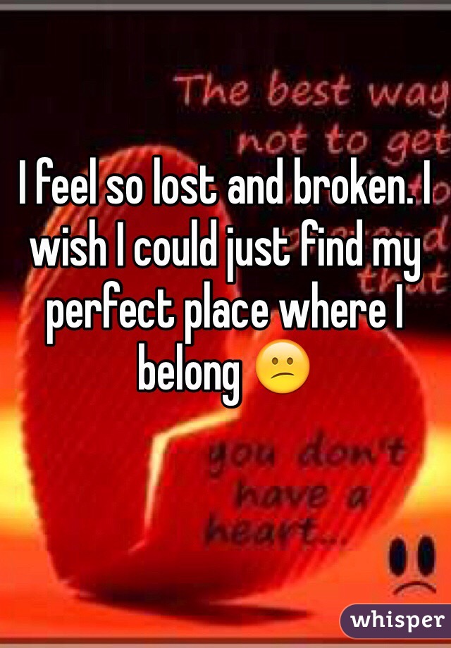 I feel so lost and broken. I wish I could just find my perfect place where I belong 😕