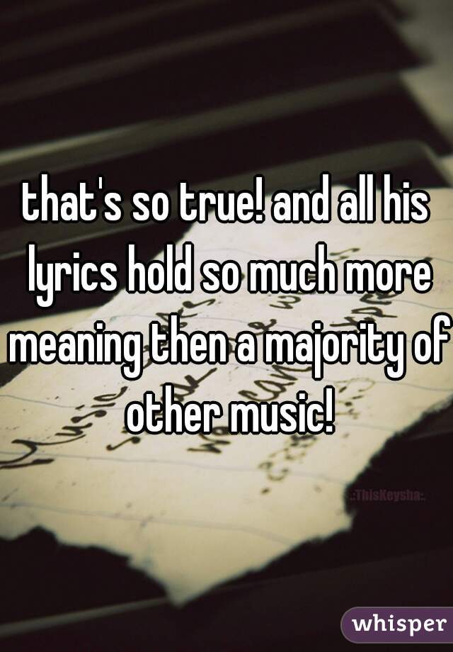 that's so true! and all his lyrics hold so much more meaning then a majority of other music!