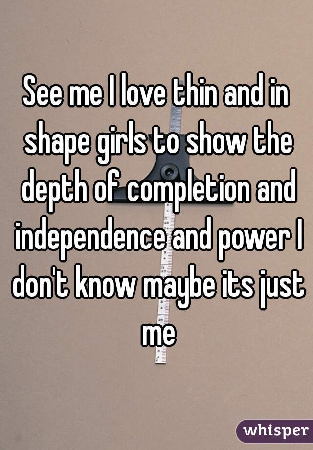See me I love thin and in shape girls to show the depth of completion and independence and power I don't know maybe its just me