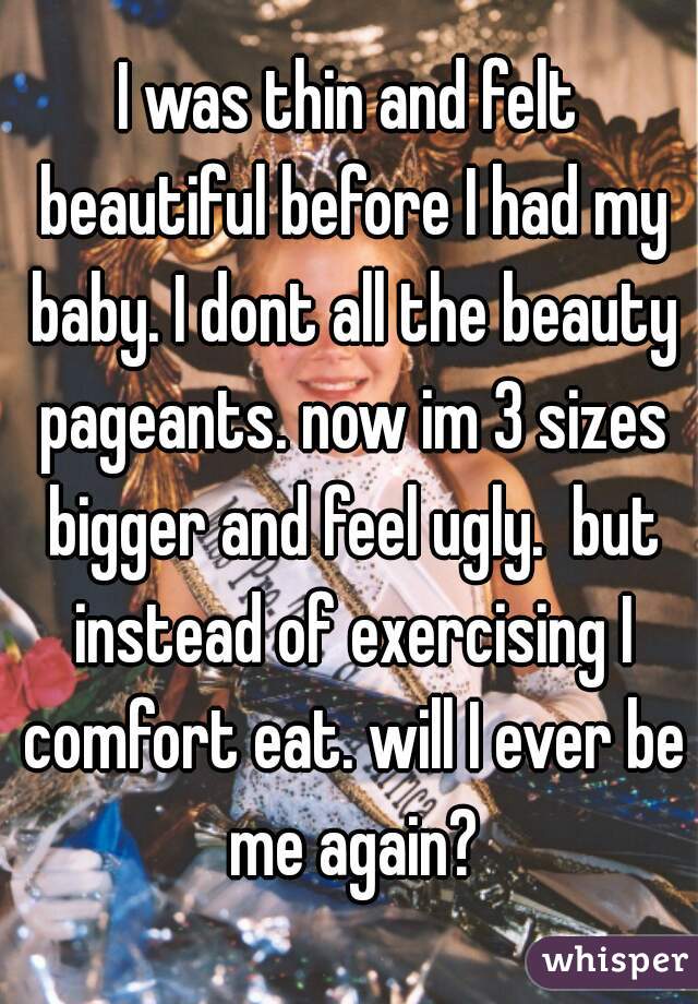 I was thin and felt beautiful before I had my baby. I dont all the beauty pageants. now im 3 sizes bigger and feel ugly.  but instead of exercising I comfort eat. will I ever be me again?