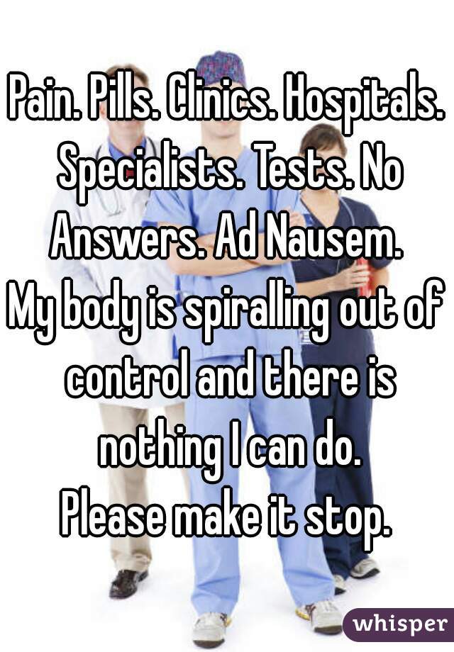 Pain. Pills. Clinics. Hospitals. Specialists. Tests. No Answers. Ad Nausem. 
My body is spiralling out of control and there is nothing I can do.
Please make it stop.