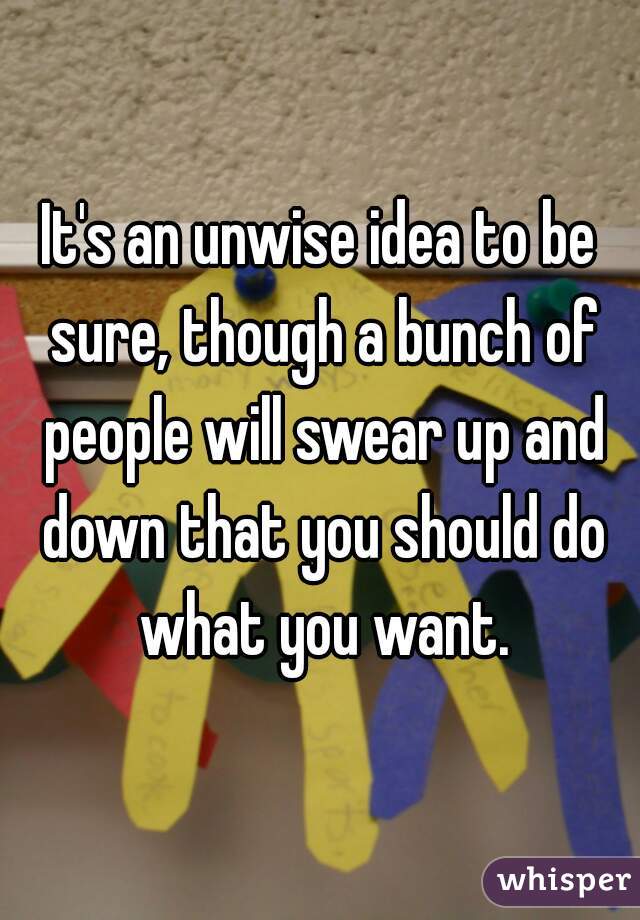 It's an unwise idea to be sure, though a bunch of people will swear up and down that you should do what you want.