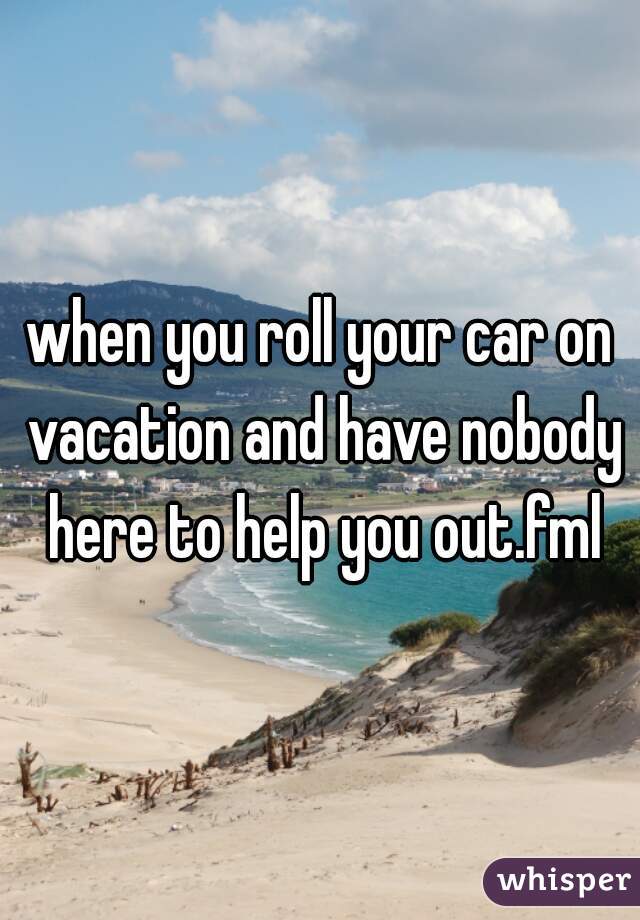 when you roll your car on vacation and have nobody here to help you out.fml