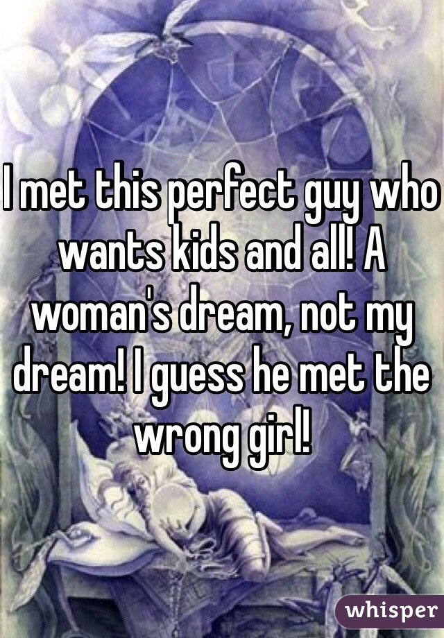 I met this perfect guy who wants kids and all! A woman's dream, not my dream! I guess he met the wrong girl!