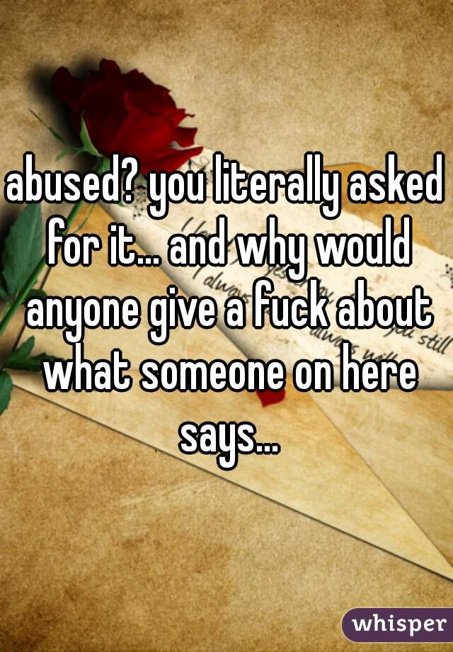abused? you literally asked for it... and why would anyone give a fuck about what someone on here says...
