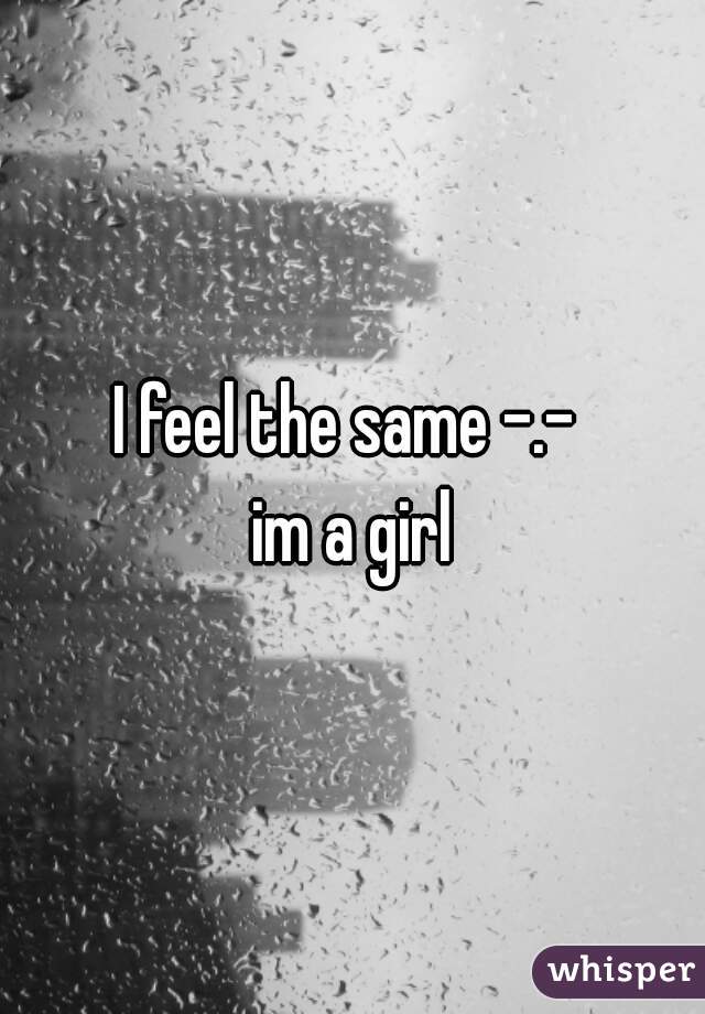 I feel the same -.- 
im a girl