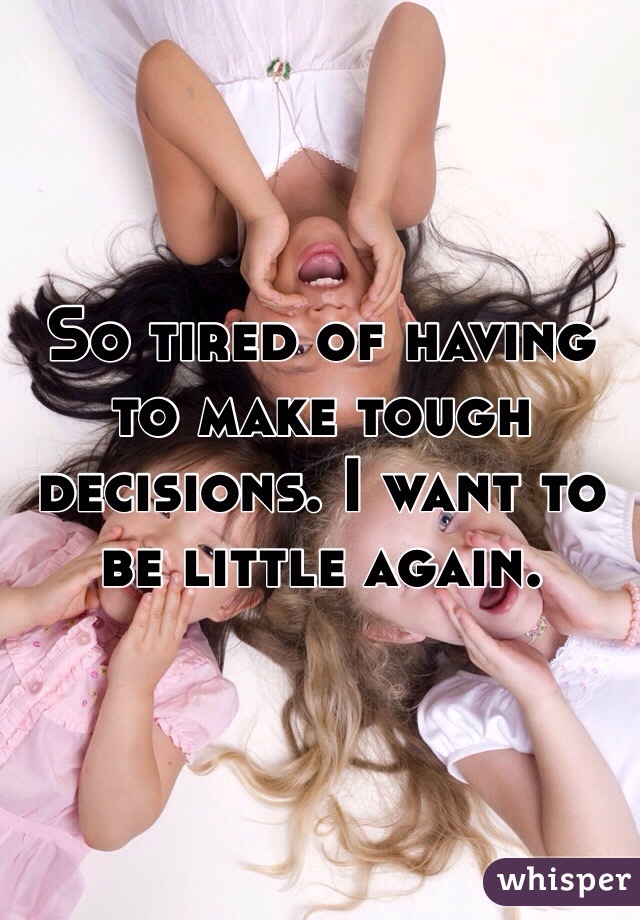So tired of having to make tough decisions. I want to be little again. 