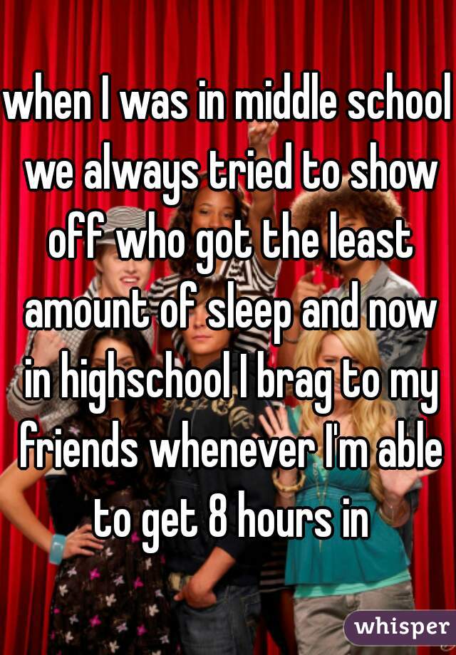 when I was in middle school we always tried to show off who got the least amount of sleep and now in highschool I brag to my friends whenever I'm able to get 8 hours in