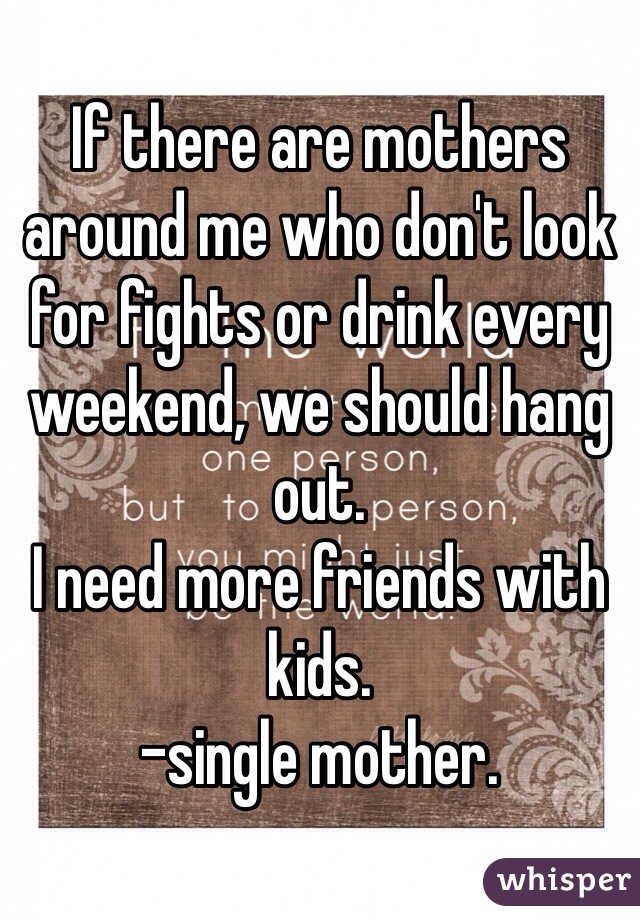 If there are mothers around me who don't look for fights or drink every weekend, we should hang out.
I need more friends with kids.
-single mother.