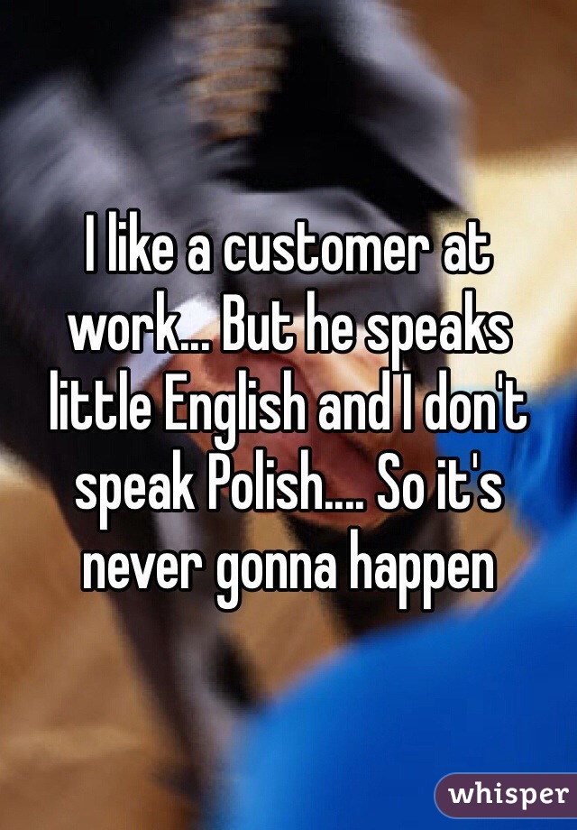 I like a customer at work... But he speaks little English and I don't speak Polish.... So it's never gonna happen 