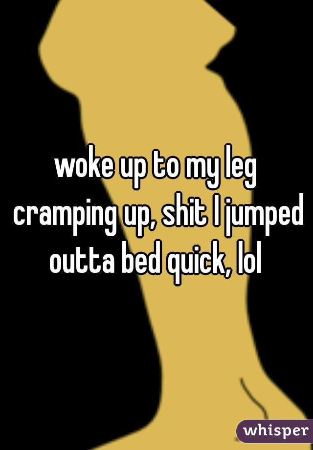 woke up to my leg cramping up, shit I jumped outta bed quick, lol 