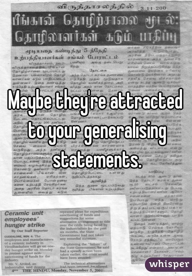 Maybe they're attracted to your generalising statements.