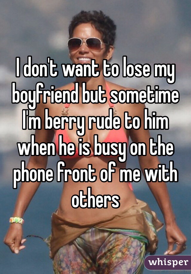 I don't want to lose my boyfriend but sometime I'm berry rude to him when he is busy on the phone front of me with others