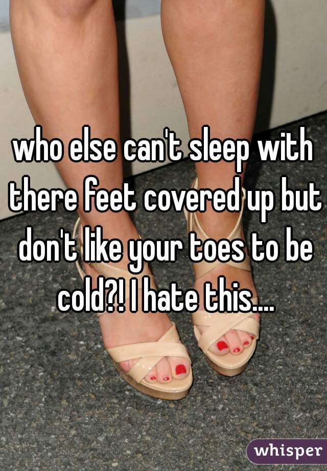 who else can't sleep with there feet covered up but don't like your toes to be cold?! I hate this....
