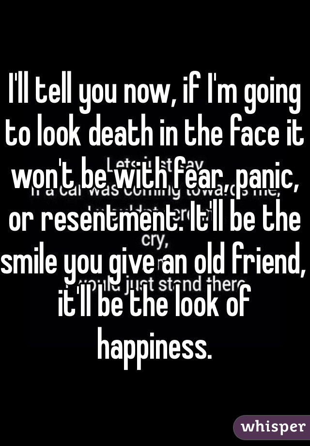 I'll tell you now, if I'm going to look death in the face it won't be with fear, panic, or resentment. It'll be the smile you give an old friend, it'll be the look of happiness.