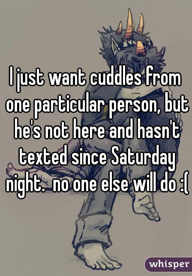 I just want cuddles from one particular person, but he's not here and hasn't texted since Saturday night.  no one else will do :(