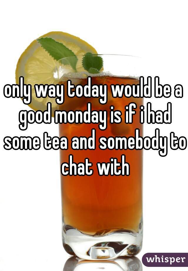 only way today would be a good monday is if i had some tea and somebody to chat with