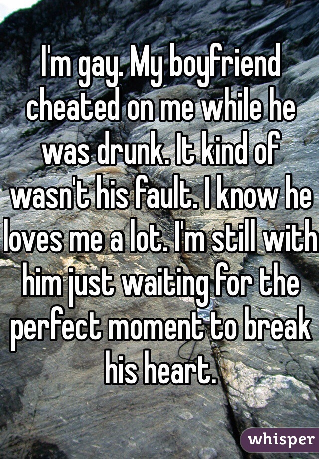 I'm gay. My boyfriend cheated on me while he was drunk. It kind of wasn't his fault. I know he loves me a lot. I'm still with him just waiting for the perfect moment to break his heart.