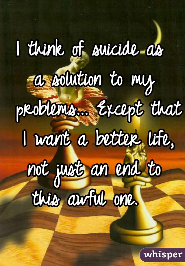 I think of suicide as 
a solution to my problems... Except that I want a better life, not just an end to 
this awful one.  