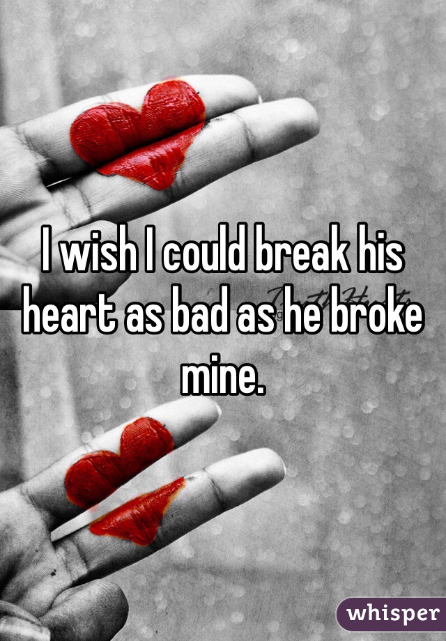I wish I could break his heart as bad as he broke mine.