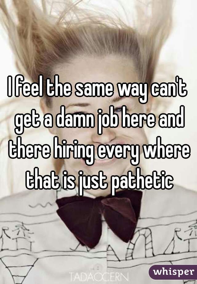 I feel the same way can't get a damn job here and there hiring every where that is just pathetic