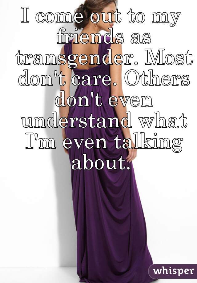 I come out to my friends as transgender. Most don't care. Others don't even understand what I'm even talking about. 