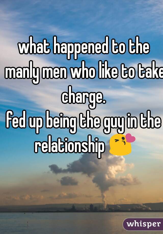 what happened to the manly men who like to take charge. 
fed up being the guy in the relationship 😘