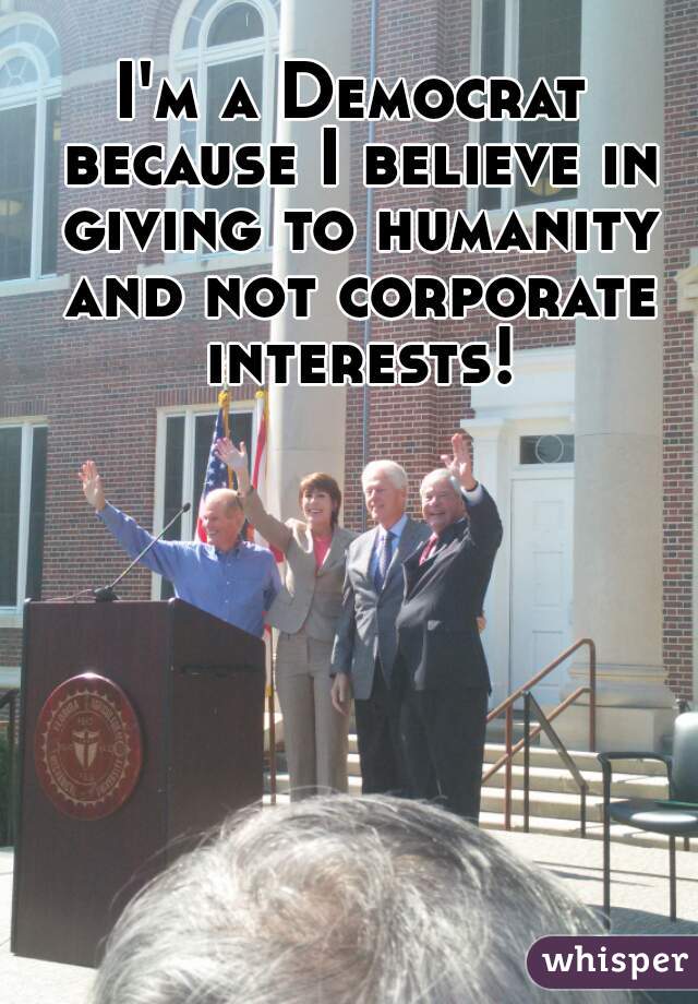 I'm a Democrat because I believe in giving to humanity and not corporate interests!