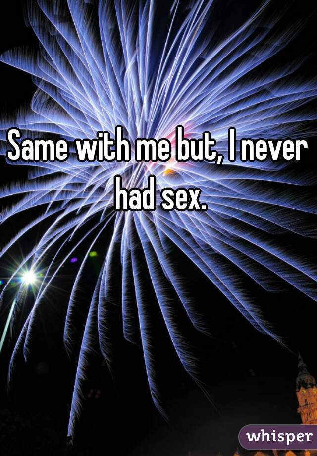Same with me but, I never had sex.