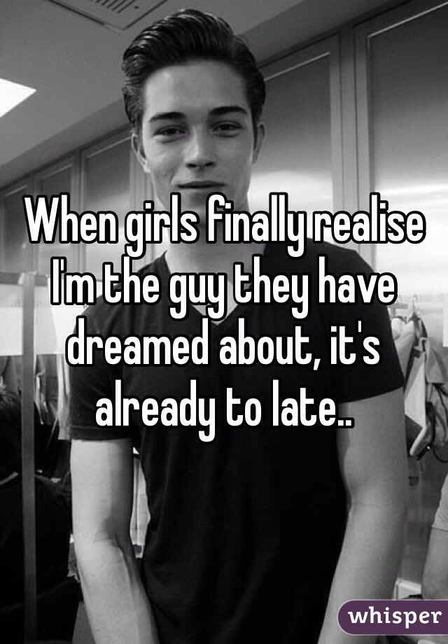 When girls finally realise I'm the guy they have dreamed about, it's already to late..