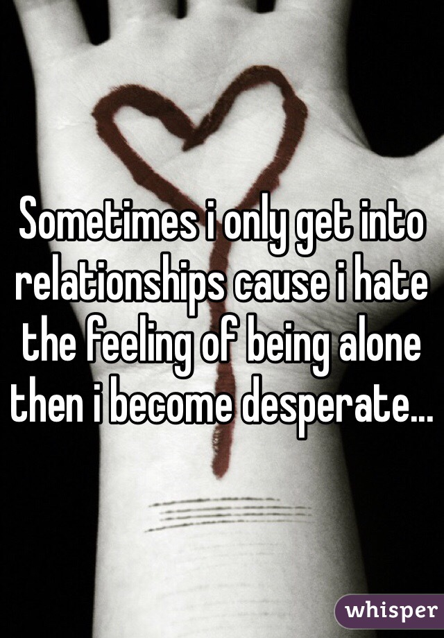 Sometimes i only get into relationships cause i hate the feeling of being alone then i become desperate...
