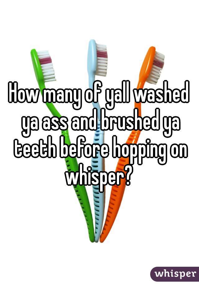 How many of yall washed ya ass and brushed ya teeth before hopping on whisper? 