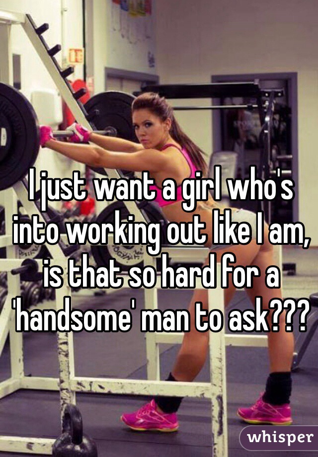 I just want a girl who's into working out like I am, is that so hard for a 'handsome' man to ask???