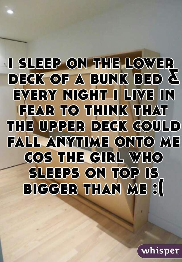 i sleep on the lower deck of a bunk bed & every night i live in fear to think that the upper deck could fall anytime onto me cos the girl who sleeps on top is bigger than me :(