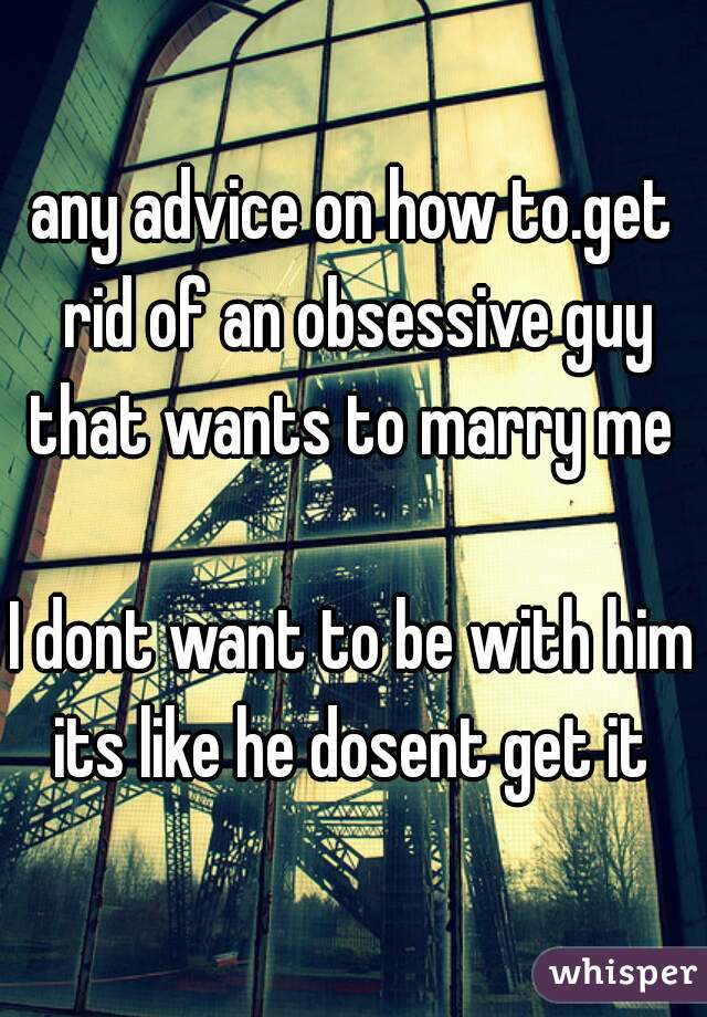 any advice on how to.get rid of an obsessive guy that wants to marry me 

I dont want to be with him its like he dosent get it 