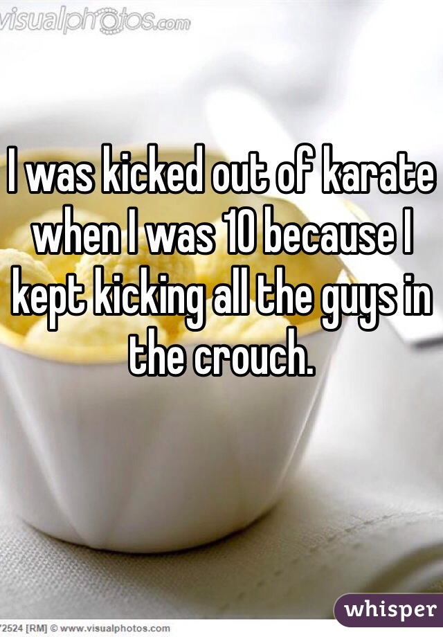 I was kicked out of karate when I was 10 because I kept kicking all the guys in the crouch. 
