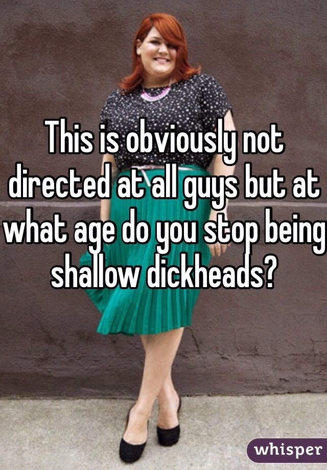 This is obviously not directed at all guys but at what age do you stop being shallow dickheads?