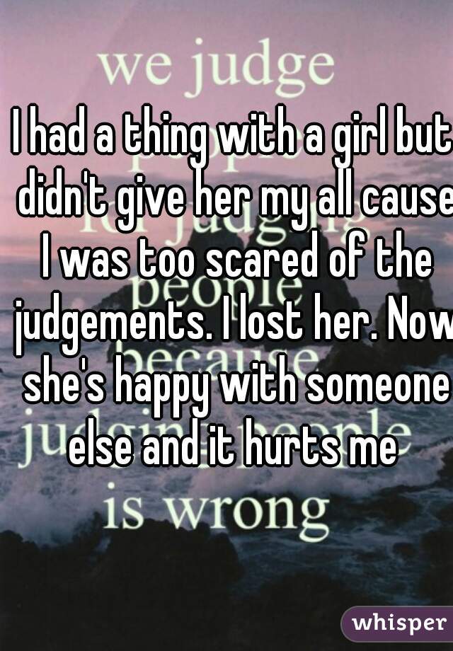 I had a thing with a girl but didn't give her my all cause I was too scared of the judgements. I lost her. Now she's happy with someone else and it hurts me 
