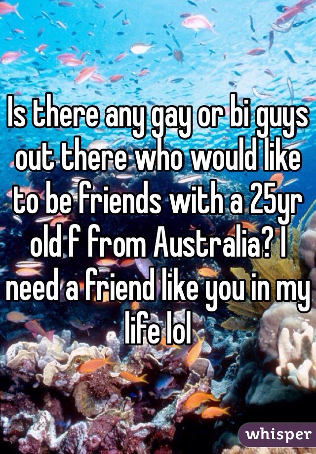 Is there any gay or bi guys out there who would like to be friends with a 25yr old f from Australia? I need a friend like you in my life lol 
