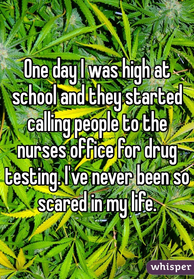 One day I was high at school and they started calling people to the nurses office for drug testing. I've never been so scared in my life. 