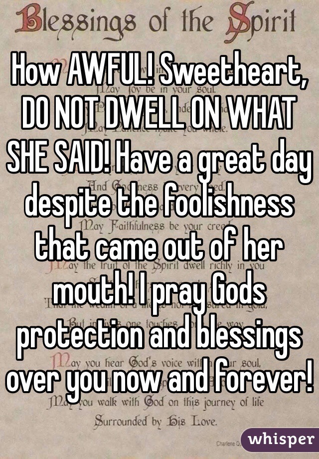 How AWFUL! Sweetheart, DO NOT DWELL ON WHAT SHE SAID! Have a great day despite the foolishness that came out of her mouth! I pray Gods protection and blessings over you now and forever!