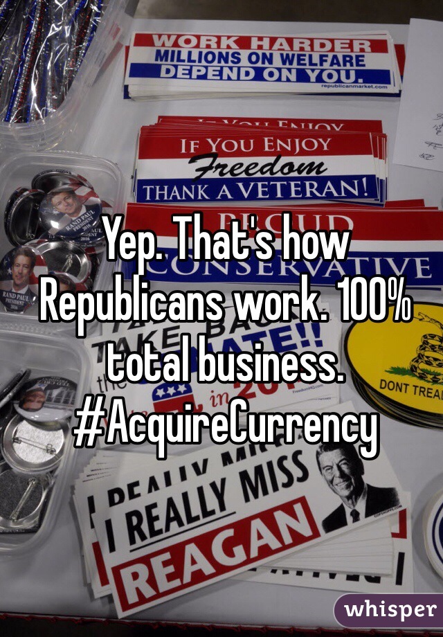 Yep. That's how Republicans work. 100% total business. #AcquireCurrency