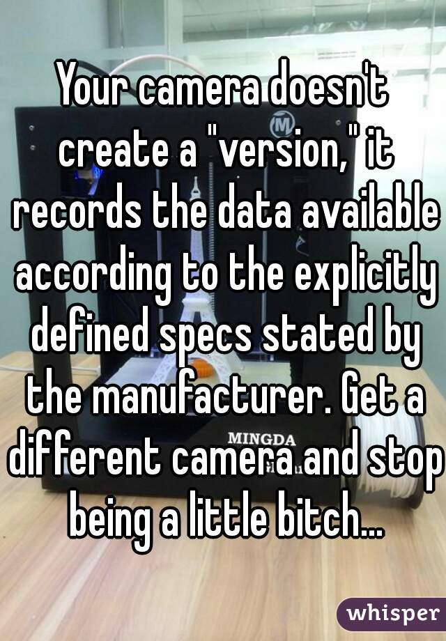 Your camera doesn't create a "version," it records the data available according to the explicitly defined specs stated by the manufacturer. Get a different camera and stop being a little bitch...