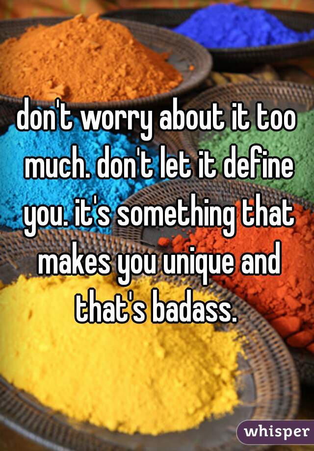 don't worry about it too much. don't let it define you. it's something that makes you unique and that's badass. 