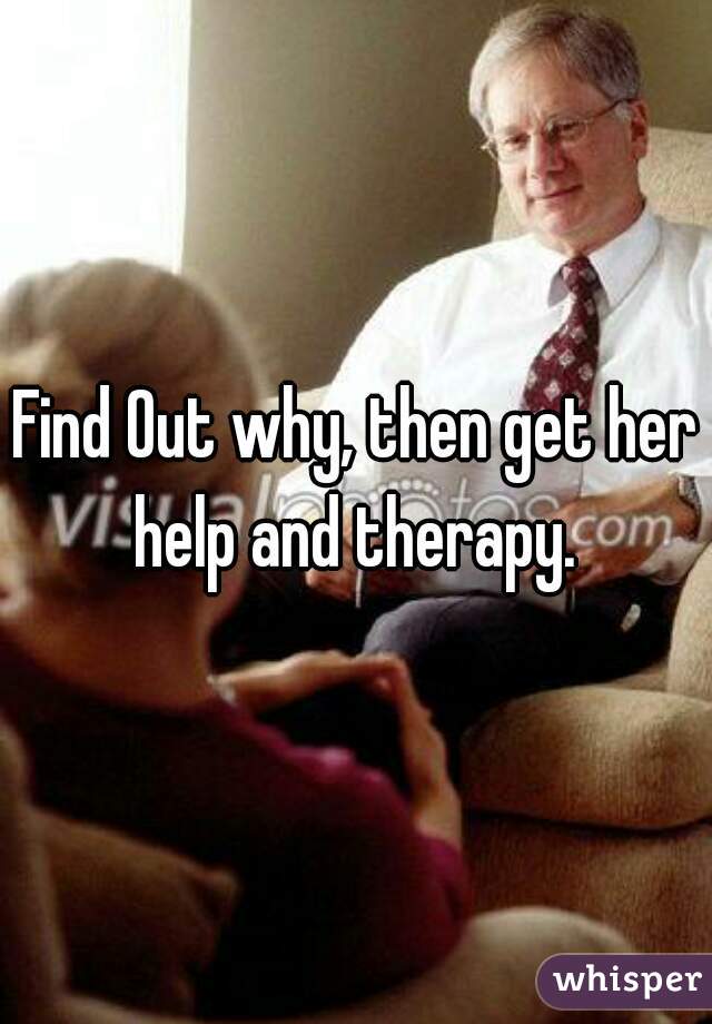 Find Out why, then get her help and therapy. 