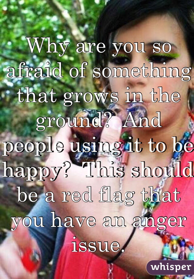 Why are you so afraid of something that grows in the ground?  And people using it to be happy?  This should be a red flag that you have an anger issue. 
