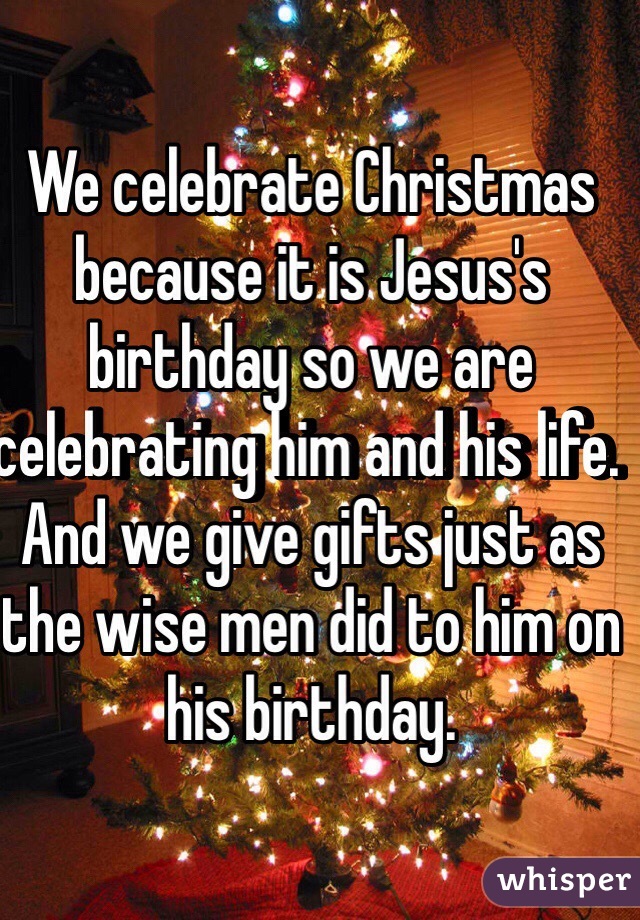 We celebrate Christmas because it is Jesus's birthday so we are celebrating him and his life. And we give gifts just as the wise men did to him on his birthday. 