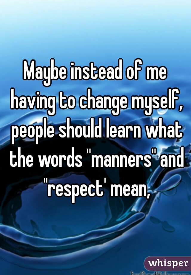 Maybe instead of me having to change myself, people should learn what the words "manners" and "respect' mean,