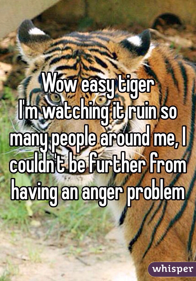 Wow easy tiger 
I'm watching it ruin so many people around me, I couldn't be further from having an anger problem